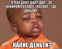 -я тебе денег дал?-дал. - за кефиром послал? - послал. - где деньги? - какие деньги?