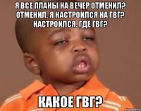 Я все планы на вечер отменил? Отменил. Я настроился на гвг? Настроился. Где гвг? Какое гвг?