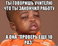 Ты говоришь учителю что ты закончил работу А она "Проверь еще 10 раз"