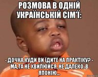 розмова в одній українській сім'ї: - дочка,куди ви їдите на практіку? - ма,та не хвилюйся, не далеко. в японію...