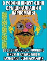 В РОССИИ ЖИВУТ ОДНИ ДРЫЩИ, АЛКАШИ И НАРКОМАНЫ ВСЕ НОРМАЛЬНЫЕ РОССИЯНЕ ЖИВУТ В КАЗАХСТАНЕ И НАЗЫВАЮТ СЕБЯ КАЗАХАМИ