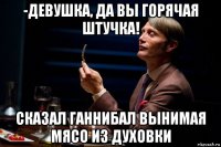 -девушка, да вы горячая штучка! сказал ганнибал вынимая мясо из духовки