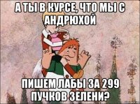 а ты в курсе, что мы с андрюхой пишем лабы за 299 пучков зелени?