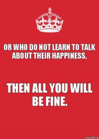 Or who do not learn to talk about their happiness, then all you will be fine.