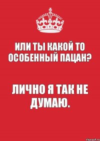 или ты какой то особенный пацан? лично я так не думаю.