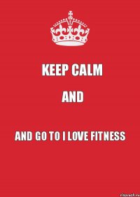 KEEP CALM and AND GO TO I LOVE FITNESS