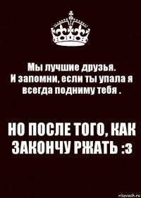 Мы лучшие друзья.
И запомни, если ты упала я всегда подниму тебя . НО ПОСЛЕ ТОГО, КАК ЗАКОНЧУ РЖАТЬ :з