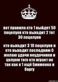 вот правила кто 1 выйдет 50 поцелуев кто выходит 2 тот 30 поцелуев кто выходит 3 10 поцелуев и кто выходит последним 0 желаю удачи неудачники и целуем того кто играет но так как я 1 ещё Емименко и баргу