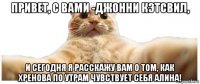 привет, с вами -джонни кэтсвил, и сегодня я расскажу вам о том, как хренова по утрам чувствует себя алина!