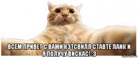  всем привет с вами кэтсвилл ставте лайк и я получу вискас! :3