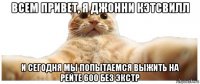 всем привет, я джонни кэтсвилл и сегодня мы попытаемся выжить на рейте 600 без экстр