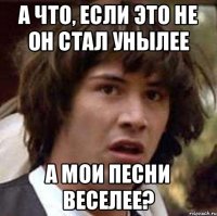 А что, если это не он стал унылее а мои песни веселее?