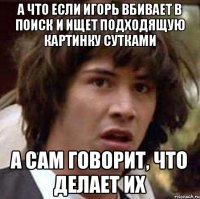 а что если Игорь вбивает в поиск и ищет подходящую картинку сутками а сам говорит, что делает их