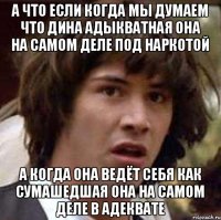 а что если когда мы думаем что дина адыкватная она на самом деле под наркотой а когда она ведёт себя как сумашедшая она на самом деле в адеквате