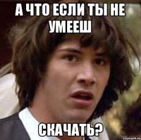 а что если ты не умееш скачать?