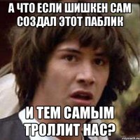 А что если Шишкен сам создал этот паблик И тем самым троллит нас?