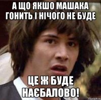 а що якшо машака гонить і нічого не буде це ж буде наєбалово!