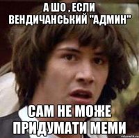 а шо , если Вендичанський "админ" сам не може придумати меми