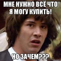 Мне нужно всё что я могу купить! Но зачем???