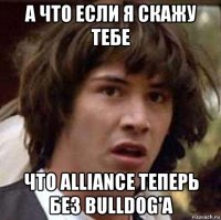 А что если я скажу тебе что Alliance теперь без Bulldog'a