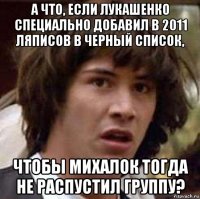 а что, если лукашенко специально добавил в 2011 ляписов в черный список, чтобы михалок тогда не распустил группу?