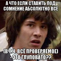 а что если ставить под сомнение абсолютно всё (в т.ч. всё проверяемое) - это глуповато??