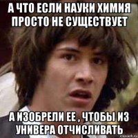 а что если науки химия просто не существует а изобрели ее , чтобы из универа отчисливать