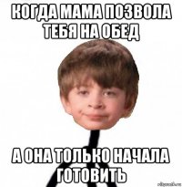 когда мама позвола тебя на обед а она только начала готовить