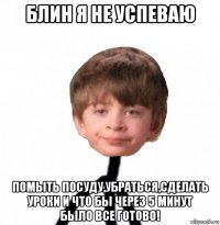 блин я не успеваю помыть посуду,убраться,сделать уроки и что бы через 5 минут было все готово!