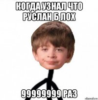 когда узнал что руслан б лох 99999999 раз