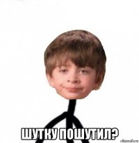  шутку пошутил?