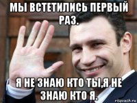 мы встетились первый раз. я не знаю кто ты,я не знаю кто я.