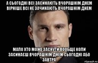 а сьогодні всі засинають вчорашнім днем вірніше всі не зачинають вчорашнім днем мало хто може заснути вообще коли засинаєш вчорашнім днем сьогодні або завтра