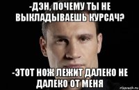 -дэн, почему ты не выкладываешь курсач? -этот нож лежит далеко не далеко от меня