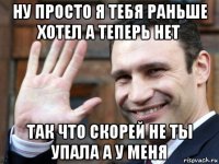 ну просто я тебя раньше хотел а теперь нет так что скорей не ты упала а у меня
