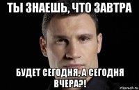 ты знаешь, что завтра будет сегодня, а сегодня вчера?!