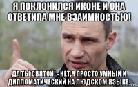 я поклонился иконе и она ответила мне взаимностью! да ты святой! - нет,я просто умный и дипломатический на людском языке.