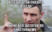 всегда готов сказать "всегда" но не всегда готов по настоящему