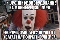 ...и upc-шное оборудование на минимум 300 евро. короче, залога в 2 штуки не хватает на покрытие ущерба!