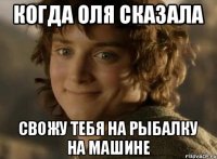 Когда Оля сказала Свожу тебя на рыбалку на машине