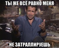 ты же всё равно меня не затраллируешь