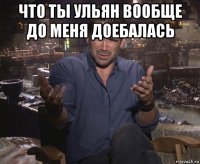 что ты ульян вообще до меня доебалась 