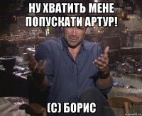 ну хватить мене попускати артур! (с) борис