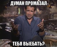 думан промазал тебя выебать?