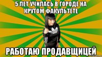 5 лет училась в городе на крутом факультете Работаю продавщицей