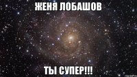 Женя Лобашов Ты супер!!!