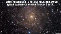 - Ты мне нравишься. - О нет. Нет-нет, уходи, уходи давай, давай проваливай, пока, всё. Всё-ё. 