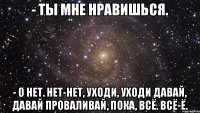 - Ты мне нравишься. - О нет. Нет-нет, уходи, уходи давай, давай проваливай, пока, всё. Всё-ё.