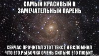 САМЫЙ КРАСИВЫЙ И ЗАМЕЧАТЕЛЬНЫЙ ПАРЕНЬ СЕЙЧАС ПРОЧИТАЛ ЭТОТ ТЕКСТ И ВСПОМНИЛ ЧТО ЕГО РЫБОЧКА ОЧЕНЬ СИЛЬНО ЕГО ЛЮБИТ.