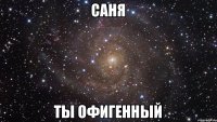 Саня ты офигенный